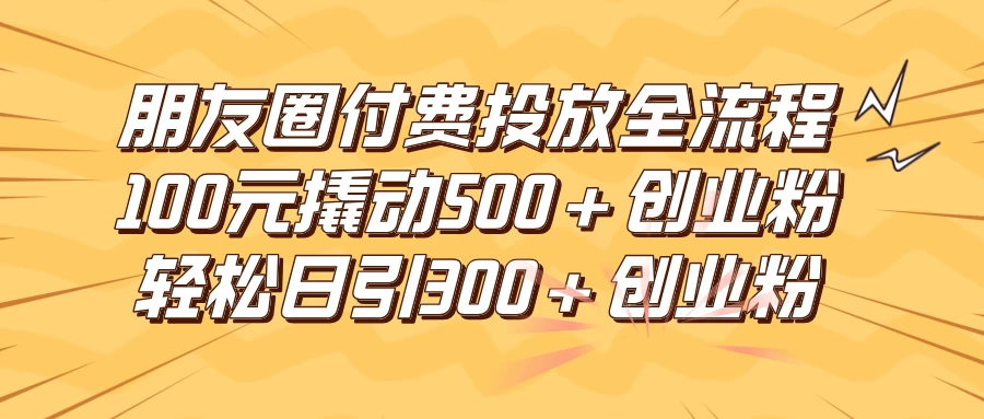 朋友圈付费高效投放全流程，100元撬动500+创业粉，日引流300+创业粉 - 项目资源网 - 项目资源网