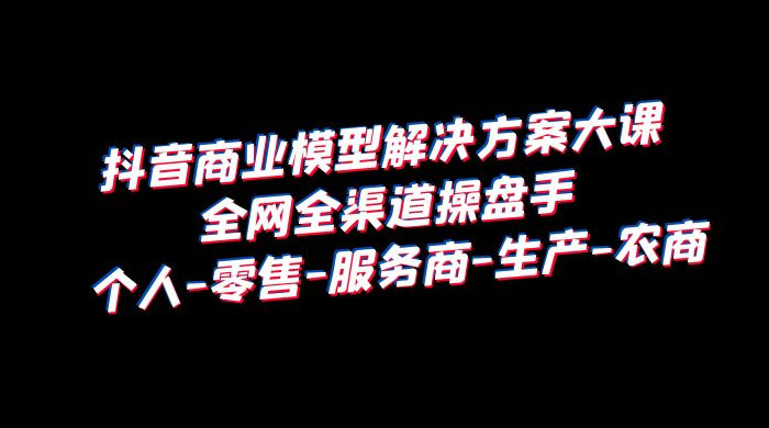 抖音商业模型解决方案大课：全网全渠道操盘手个人、零售、服务商、生产、农商 - 项目资源网 - 项目资源网