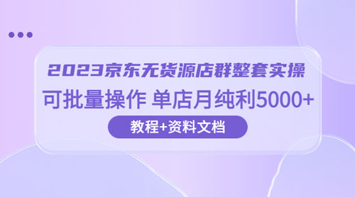 2023 京东 · 无货源店群整套实操：可批量操作，单店月纯利 5000 + 63 节课+资料文档 - 项目资源网 - 项目资源网